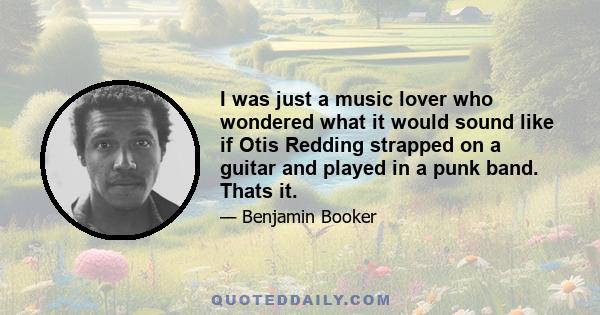 I was just a music lover who wondered what it would sound like if Otis Redding strapped on a guitar and played in a punk band. Thats it.