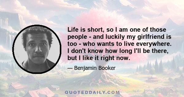 Life is short, so I am one of those people - and luckily my girlfriend is too - who wants to live everywhere. I don't know how long I'll be there, but I like it right now.