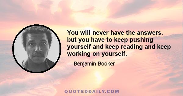 You will never have the answers, but you have to keep pushing yourself and keep reading and keep working on yourself.