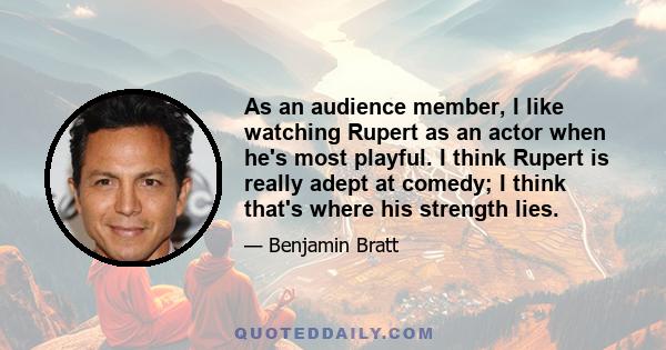 As an audience member, I like watching Rupert as an actor when he's most playful. I think Rupert is really adept at comedy; I think that's where his strength lies.