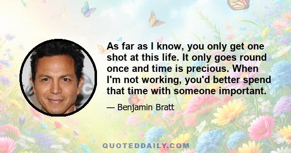 As far as I know, you only get one shot at this life. It only goes round once and time is precious. When I'm not working, you'd better spend that time with someone important.