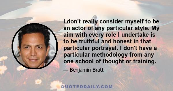 I don't really consider myself to be an actor of any particular style. My aim with every role I undertake is to be truthful and honest in that particular portrayal. I don't have a particular methodology from any one