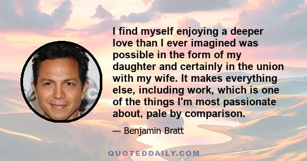 I find myself enjoying a deeper love than I ever imagined was possible in the form of my daughter and certainly in the union with my wife. It makes everything else, including work, which is one of the things I'm most