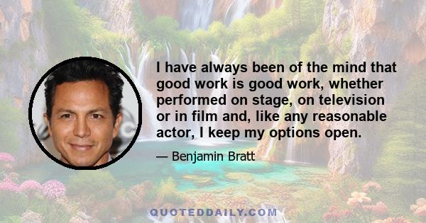 I have always been of the mind that good work is good work, whether performed on stage, on television or in film and, like any reasonable actor, I keep my options open.