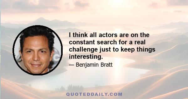 I think all actors are on the constant search for a real challenge just to keep things interesting.