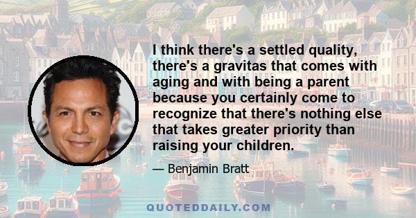 I think there's a settled quality, there's a gravitas that comes with aging and with being a parent because you certainly come to recognize that there's nothing else that takes greater priority than raising your