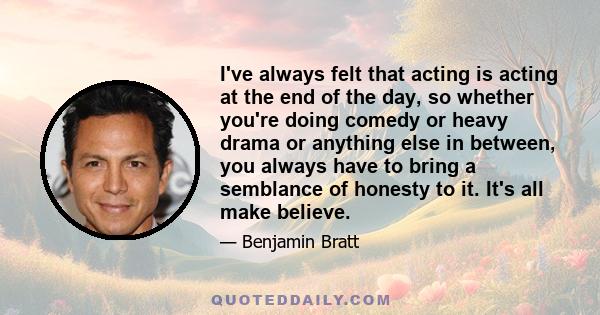 I've always felt that acting is acting at the end of the day, so whether you're doing comedy or heavy drama or anything else in between, you always have to bring a semblance of honesty to it. It's all make believe.