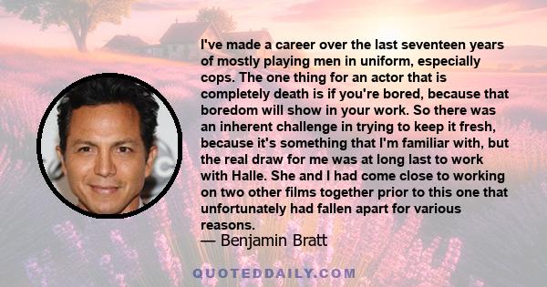 I've made a career over the last seventeen years of mostly playing men in uniform, especially cops. The one thing for an actor that is death, is if you're bored. The boredom will show in your work.