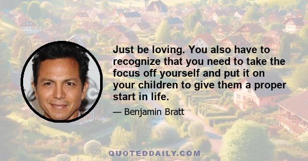 Just be loving. You also have to recognize that you need to take the focus off yourself and put it on your children to give them a proper start in life.