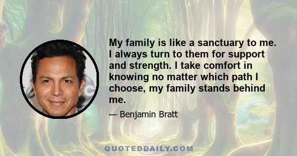 My family is like a sanctuary to me. I always turn to them for support and strength. I take comfort in knowing no matter which path I choose, my family stands behind me.