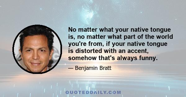 No matter what your native tongue is, no matter what part of the world you're from, if your native tongue is distorted with an accent, somehow that's always funny.