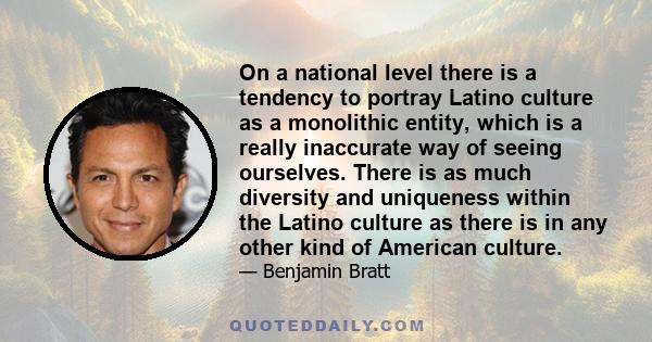 On a national level there is a tendency to portray Latino culture as a monolithic entity, which is a really inaccurate way of seeing ourselves. There is as much diversity and uniqueness within the Latino culture as