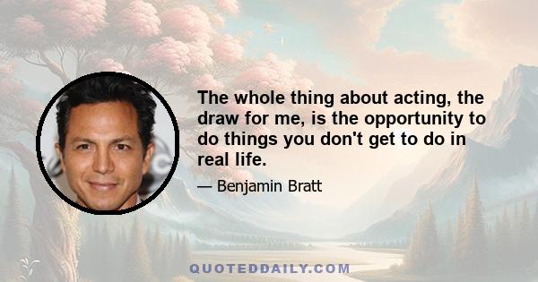 The whole thing about acting, the draw for me, is the opportunity to do things you don't get to do in real life.