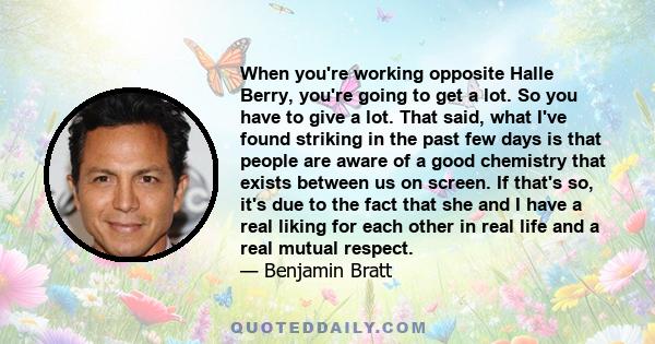 When you're working opposite Halle Berry, you're going to get a lot. So you have to give a lot. That said, what I've found striking in the past few days is that people are aware of a good chemistry that exists between