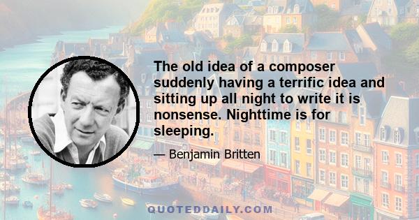 The old idea of a composer suddenly having a terrific idea and sitting up all night to write it is nonsense. Nighttime is for sleeping.