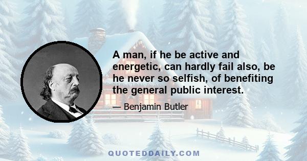 A man, if he be active and energetic, can hardly fail also, be he never so selfish, of benefiting the general public interest.