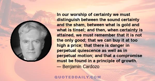 In our worship of certainty we must distinguish between the sound certainty and the sham, between what is gold and what is tinsel; and then, when certainty is attained, we must remember that it is not the only good;