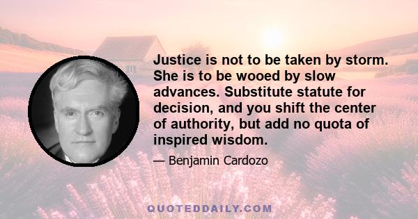 Justice is not to be taken by storm. She is to be wooed by slow advances. Substitute statute for decision, and you shift the center of authority, but add no quota of inspired wisdom.