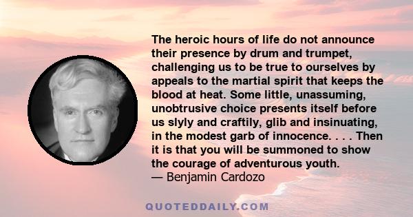 The heroic hours of life do not announce their presence by drum and trumpet, challenging us to be true to ourselves by appeals to the martial spirit that keeps the blood at heat. Some little, unassuming, unobtrusive