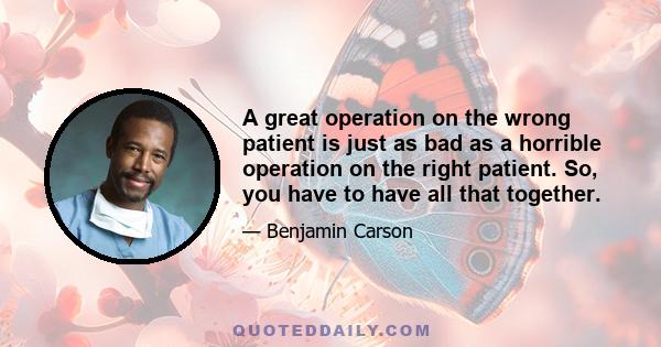 A great operation on the wrong patient is just as bad as a horrible operation on the right patient. So, you have to have all that together.