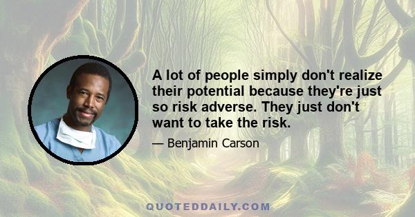 A lot of people simply don't realize their potential because they're just so risk adverse. They just don't want to take the risk.