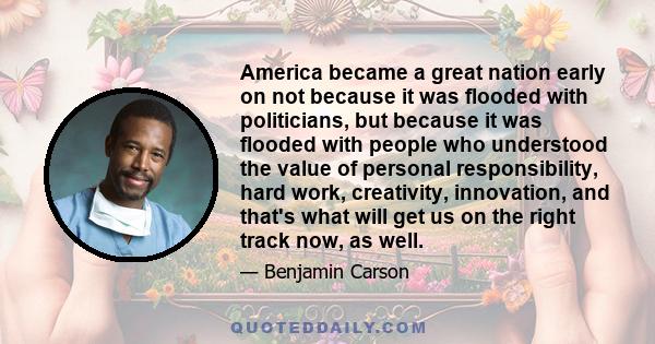 America became a great nation early on not because it was flooded with politicians, but because it was flooded with people who understood the value of personal responsibility, hard work, creativity, innovation, and