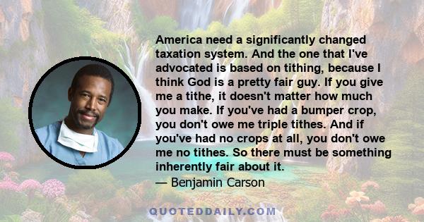 America need a significantly changed taxation system. And the one that I've advocated is based on tithing, because I think God is a pretty fair guy. If you give me a tithe, it doesn't matter how much you make. If you've 