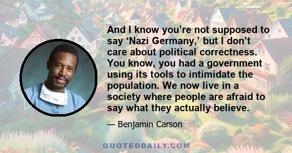 And I know you’re not supposed to say ‘Nazi Germany,’ but I don’t care about political correctness. You know, you had a government using its tools to intimidate the population. We now live in a society where people are