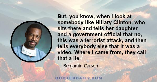 But, you know, when I look at somebody like Hillary Clinton, who sits there and tells her daughter and a government official that no, this was a terrorist attack, and then tells everybody else that it was a video. Where 