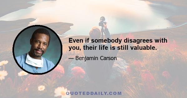 Even if somebody disagrees with you, their life is still valuable.