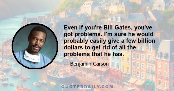 Even if you're Bill Gates, you've got problems. I'm sure he would probably easily give a few billion dollars to get rid of all the problems that he has.