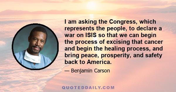 I am asking the Congress, which represents the people, to declare a war on ISIS so that we can begin the process of excising that cancer and begin the healing process, and bring peace, prosperity, and safety back to