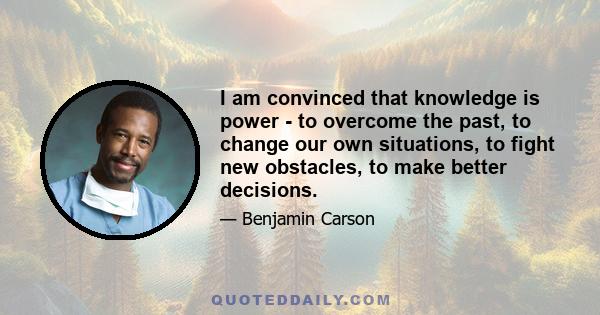 I am convinced that knowledge is power - to overcome the past, to change our own situations, to fight new obstacles, to make better decisions.