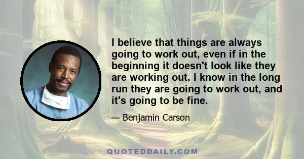 I believe that things are always going to work out, even if in the beginning it doesn't look like they are working out. I know in the long run they are going to work out, and it's going to be fine.