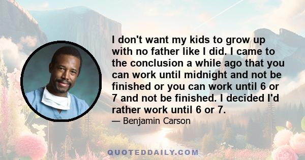 I don't want my kids to grow up with no father like I did. I came to the conclusion a while ago that you can work until midnight and not be finished or you can work until 6 or 7 and not be finished. I decided I'd rather 