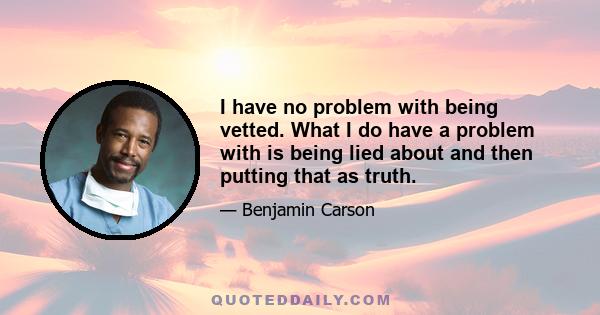 I have no problem with being vetted. What I do have a problem with is being lied about and then putting that as truth.