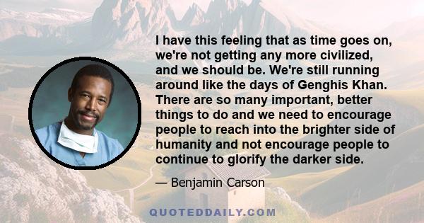 I have this feeling that as time goes on, we're not getting any more civilized, and we should be. We're still running around like the days of Genghis Khan. There are so many important, better things to do and we need to 