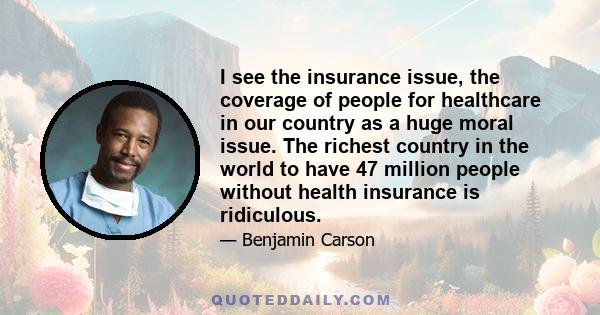 I see the insurance issue, the coverage of people for healthcare in our country as a huge moral issue. The richest country in the world to have 47 million people without health insurance is ridiculous.