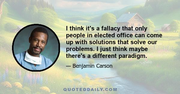 I think it's a fallacy that only people in elected office can come up with solutions that solve our problems. I just think maybe there's a different paradigm.