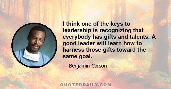 I think one of the keys to leadership is recognizing that everybody has gifts and talents. A good leader will learn how to harness those gifts toward the same goal.