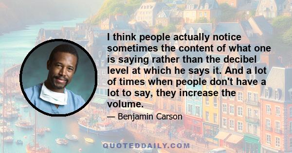 I think people actually notice sometimes the content of what one is saying rather than the decibel level at which he says it. And a lot of times when people don't have a lot to say, they increase the volume.