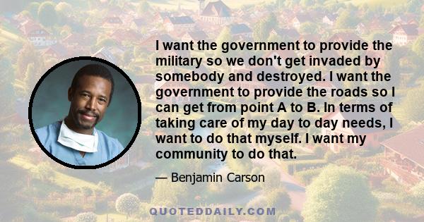 I want the government to provide the military so we don't get invaded by somebody and destroyed. I want the government to provide the roads so I can get from point A to B. In terms of taking care of my day to day needs, 