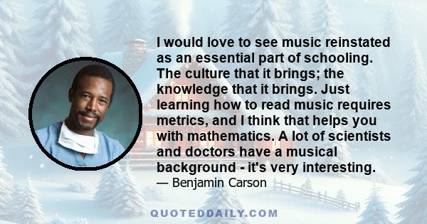 I would love to see music reinstated as an essential part of schooling. The culture that it brings; the knowledge that it brings. Just learning how to read music requires metrics, and I think that helps you with