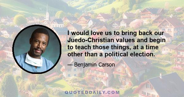 I would love us to bring back our Juedo-Christian values and begin to teach those things, at a time other than a political election.