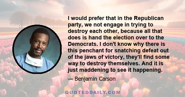 I would prefer that in the Republican party, we not engage in trying to destroy each other, because all that does is hand the election over to the Democrats. I don't know why there is this penchant for snatching defeat