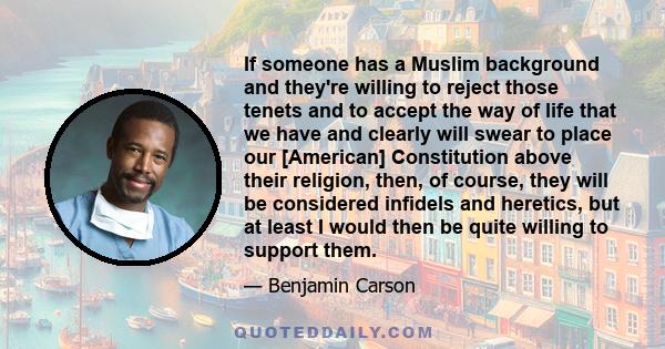 If someone has a Muslim background and they're willing to reject those tenets and to accept the way of life that we have and clearly will swear to place our [American] Constitution above their religion, then, of course, 