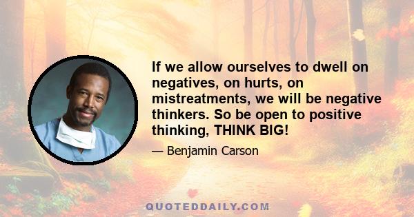 If we allow ourselves to dwell on negatives, on hurts, on mistreatments, we will be negative thinkers. So be open to positive thinking, THINK BIG!