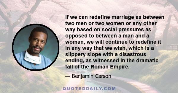 If we can redefine marriage as between two men or two women or any other way based on social pressures as opposed to between a man and a woman, we will continue to redefine it in any way that we wish, which is a