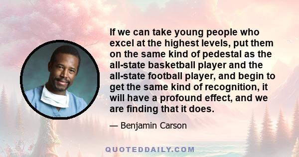 If we can take young people who excel at the highest levels, put them on the same kind of pedestal as the all-state basketball player and the all-state football player, and begin to get the same kind of recognition, it