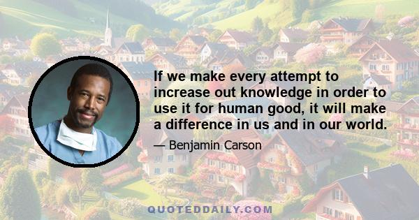 If we make every attempt to increase out knowledge in order to use it for human good, it will make a difference in us and in our world.